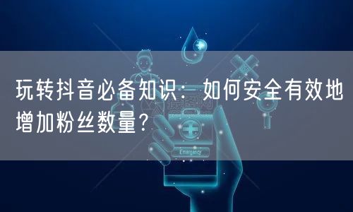 玩转抖音必备知识：如何安全有效地增加粉丝数量？