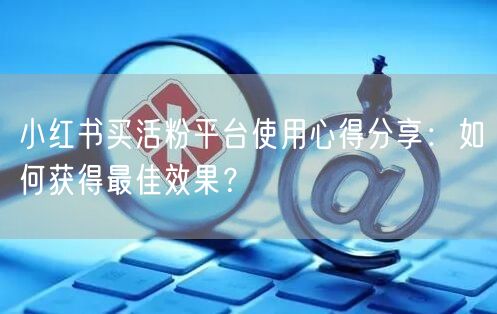 小红书买活粉平台使用心得分享：如何获得最佳效果？